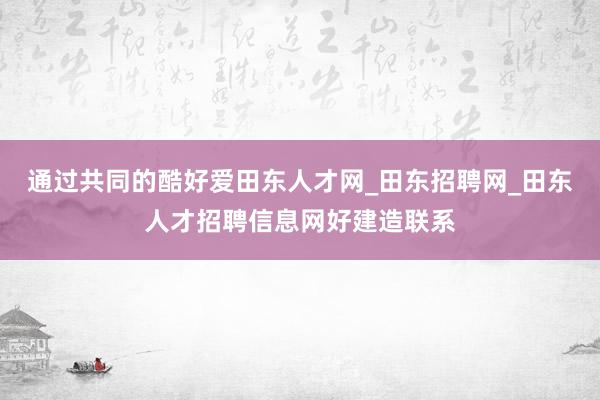 通过共同的酷好爱田东人才网_田东招聘网_田东人才招聘信息网好建造联系